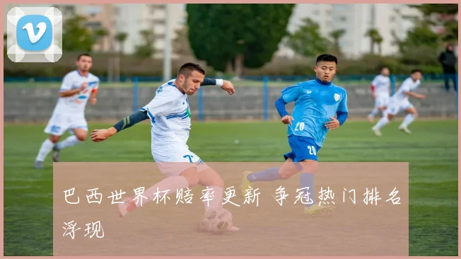 巴西世界杯赔率更新 争冠热门排名浮现