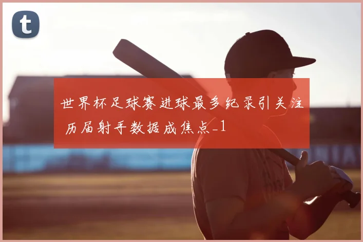 世界杯足球赛进球最多纪录引关注 历届射手数据成焦点_1