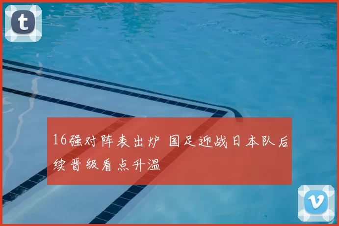 16强对阵表出炉 国足迎战日本队后续晋级看点升温