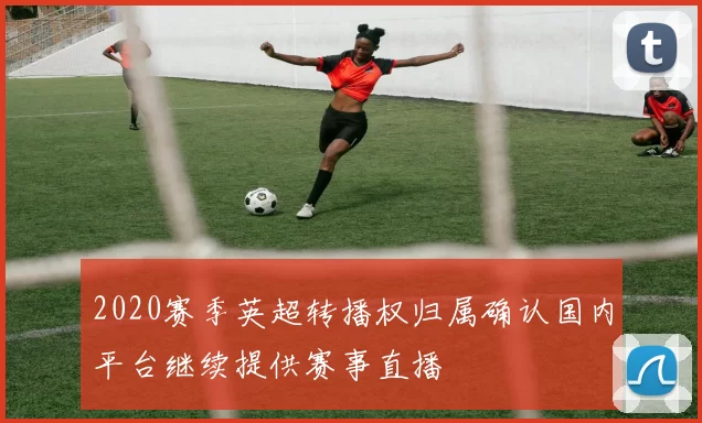 2020赛季英超转播权归属确认国内平台继续提供赛事直播