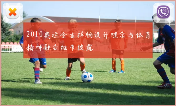 2010奥运会吉祥物设计理念与体育精神融合细节披露