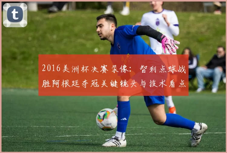 2016美洲杯决赛录像：智利点球战胜阿根廷夺冠关键镜头与技术看点