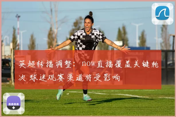 英超转播调整：now直播覆盖关键轮次 球迷观赛渠道将受影响