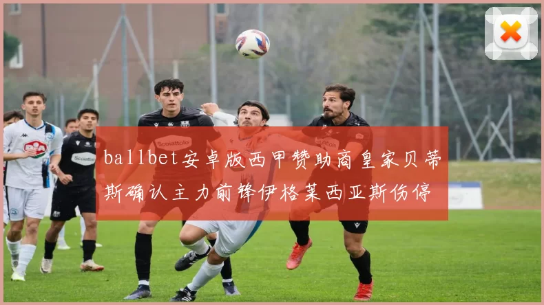 ballbet安卓版西甲赞助商皇家贝蒂斯确认主力前锋伊格莱西亚斯伤停四周