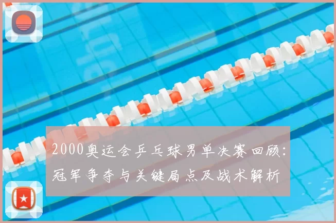 2000奥运会乒乓球男单决赛回顾：冠军争夺与关键局点及战术解析