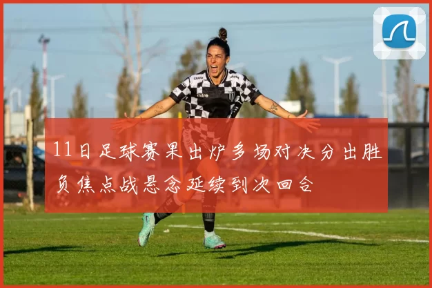 11日足球赛果出炉多场对决分出胜负焦点战悬念延续到次回合