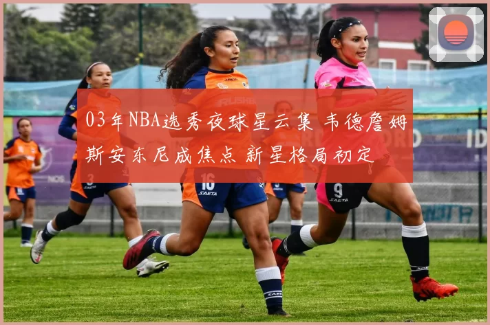 03年NBA选秀夜球星云集 韦德詹姆斯安东尼成焦点 新星格局初定