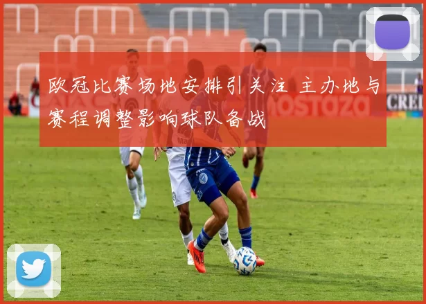 欧冠比赛场地安排引关注 主办地与赛程调整影响球队备战