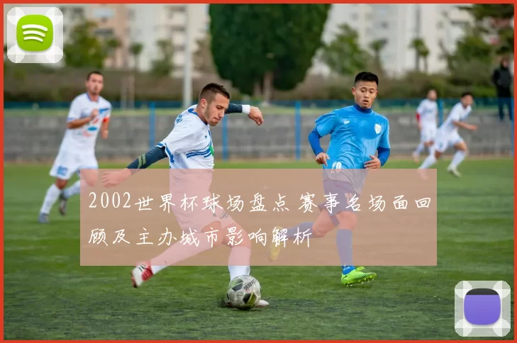 2002世界杯球场盘点 赛事名场面回顾及主办城市影响解析