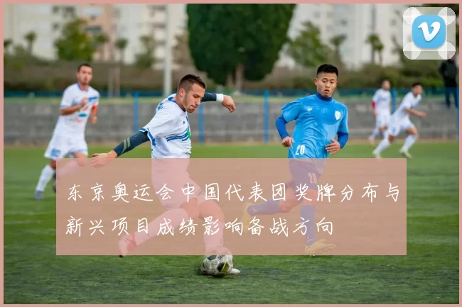 东京奥运会中国代表团奖牌分布与新兴项目成绩影响备战方向