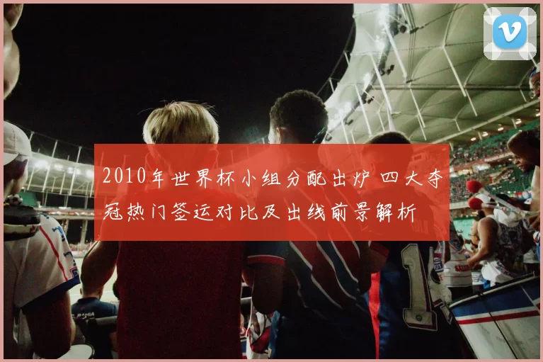2010年世界杯小组分配出炉 四大夺冠热门签运对比及出线前景解析