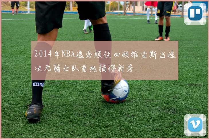 2014年NBA选秀顺位回顾维金斯当选状元骑士队首轮摘得新秀