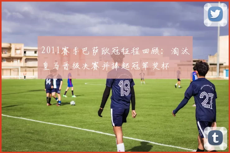2011赛季巴萨欧冠征程回顾：淘汰皇马晋级决赛并捧起冠军奖杯
