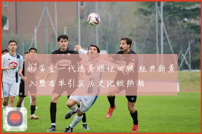 03黄金一代选秀顺位回顾 经典新秀入盟名单引发历史比较热潮