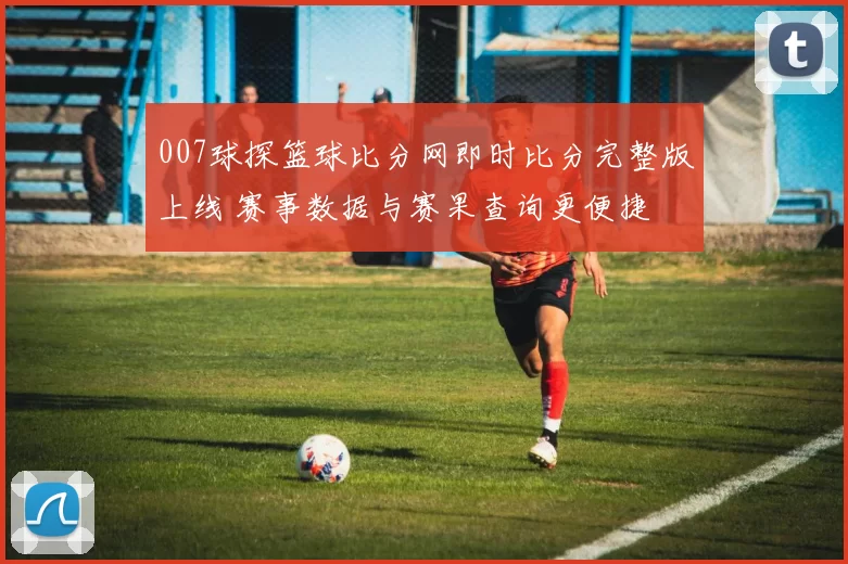007球探篮球比分网即时比分完整版上线 赛事数据与赛果查询更便捷