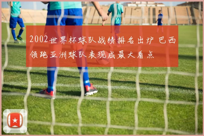 2002世界杯球队战绩排名出炉 巴西领跑亚洲球队表现成最大看点