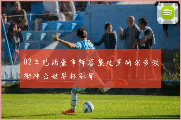 02年巴西豪华阵容集结罗纳尔多领衔冲击世界杯冠军